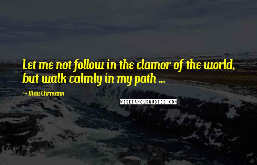 Max Ehrmann Quotes: Let me not follow in the clamor of the world, but walk calmly in my path ...