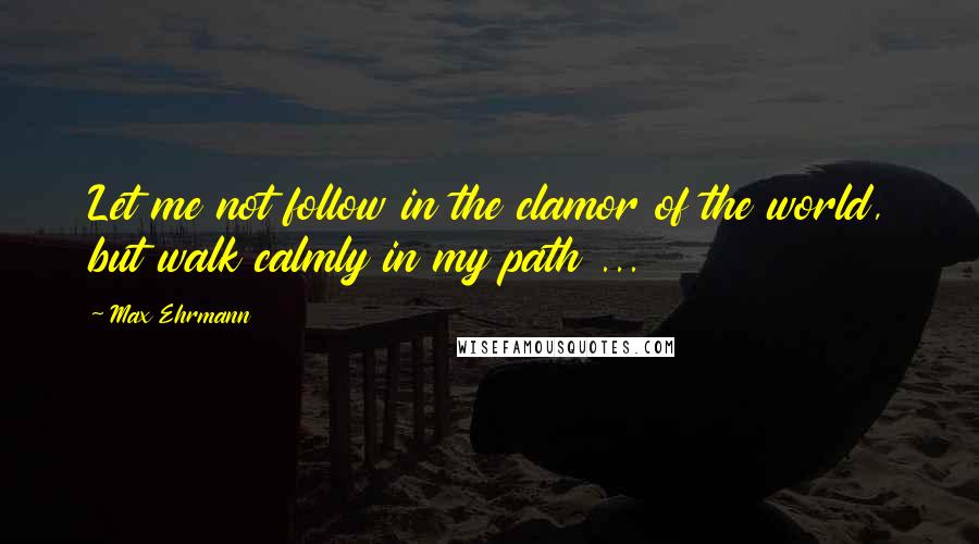 Max Ehrmann Quotes: Let me not follow in the clamor of the world, but walk calmly in my path ...