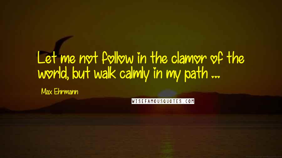 Max Ehrmann Quotes: Let me not follow in the clamor of the world, but walk calmly in my path ...