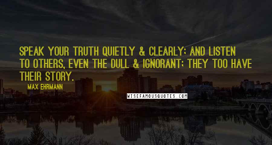 Max Ehrmann Quotes: Speak your truth quietly & clearly; and listen to others, even the dull & ignorant; they too have their story.