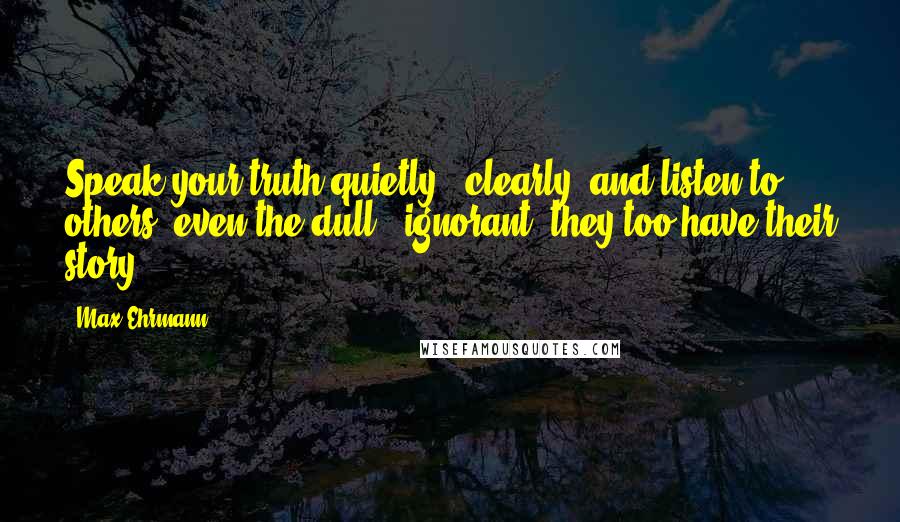 Max Ehrmann Quotes: Speak your truth quietly & clearly; and listen to others, even the dull & ignorant; they too have their story.