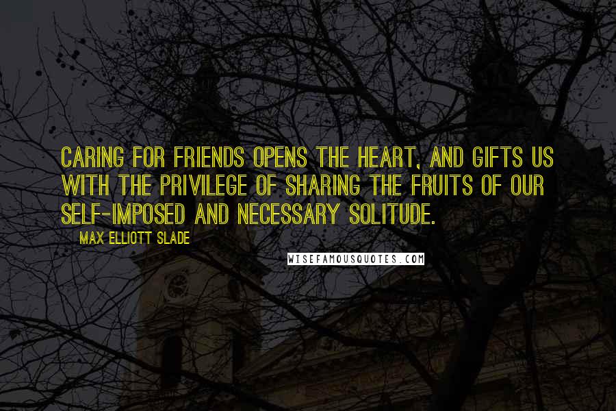 Max Elliott Slade Quotes: Caring for friends opens the heart, and gifts us with the privilege of sharing the fruits of our self-imposed and necessary solitude.