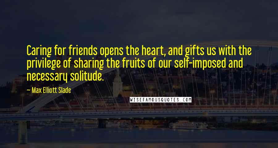 Max Elliott Slade Quotes: Caring for friends opens the heart, and gifts us with the privilege of sharing the fruits of our self-imposed and necessary solitude.