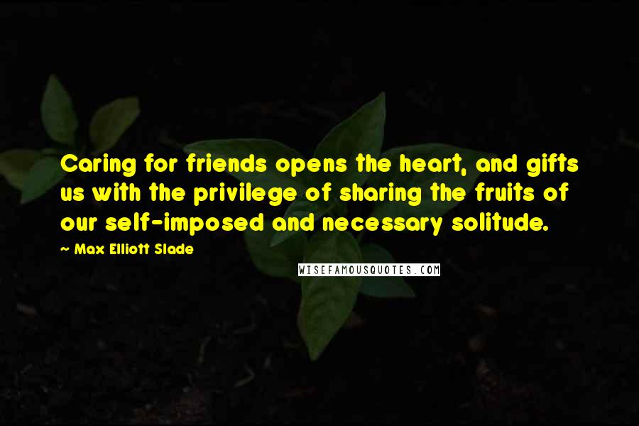 Max Elliott Slade Quotes: Caring for friends opens the heart, and gifts us with the privilege of sharing the fruits of our self-imposed and necessary solitude.