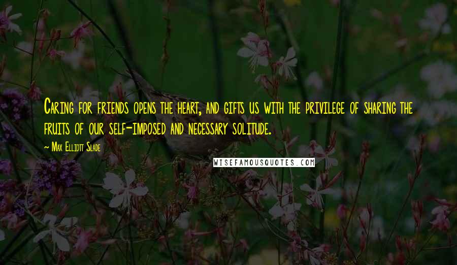 Max Elliott Slade Quotes: Caring for friends opens the heart, and gifts us with the privilege of sharing the fruits of our self-imposed and necessary solitude.