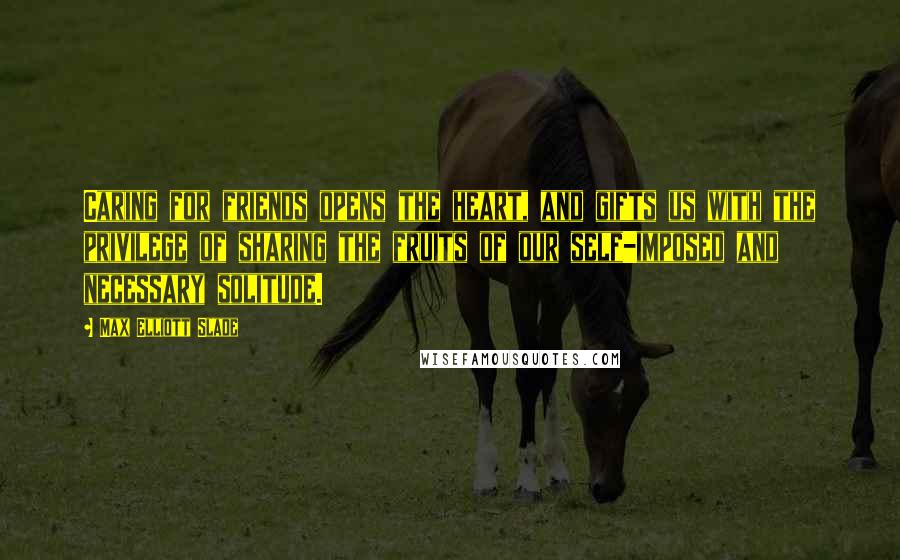 Max Elliott Slade Quotes: Caring for friends opens the heart, and gifts us with the privilege of sharing the fruits of our self-imposed and necessary solitude.