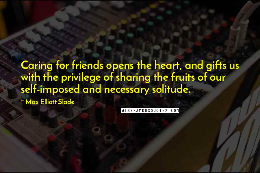 Max Elliott Slade Quotes: Caring for friends opens the heart, and gifts us with the privilege of sharing the fruits of our self-imposed and necessary solitude.