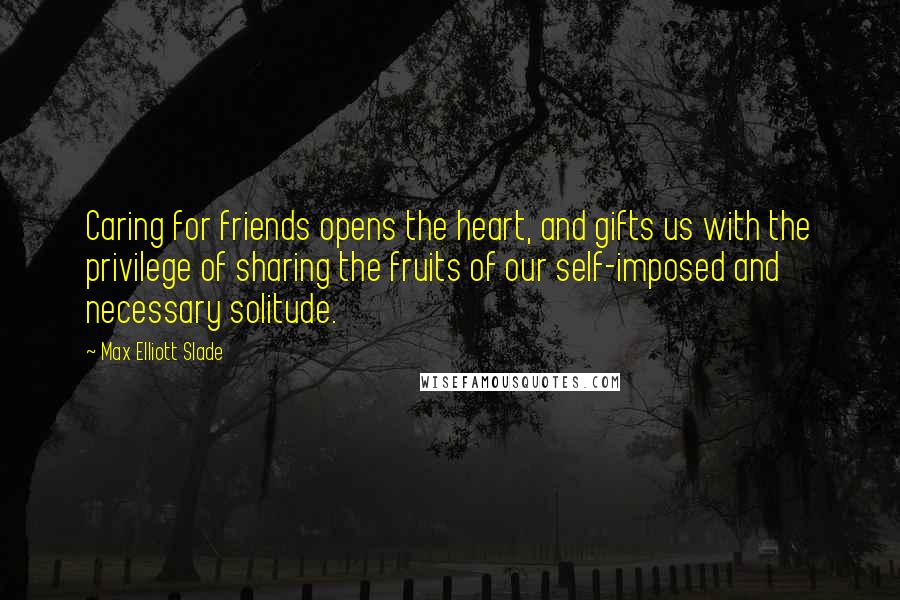 Max Elliott Slade Quotes: Caring for friends opens the heart, and gifts us with the privilege of sharing the fruits of our self-imposed and necessary solitude.