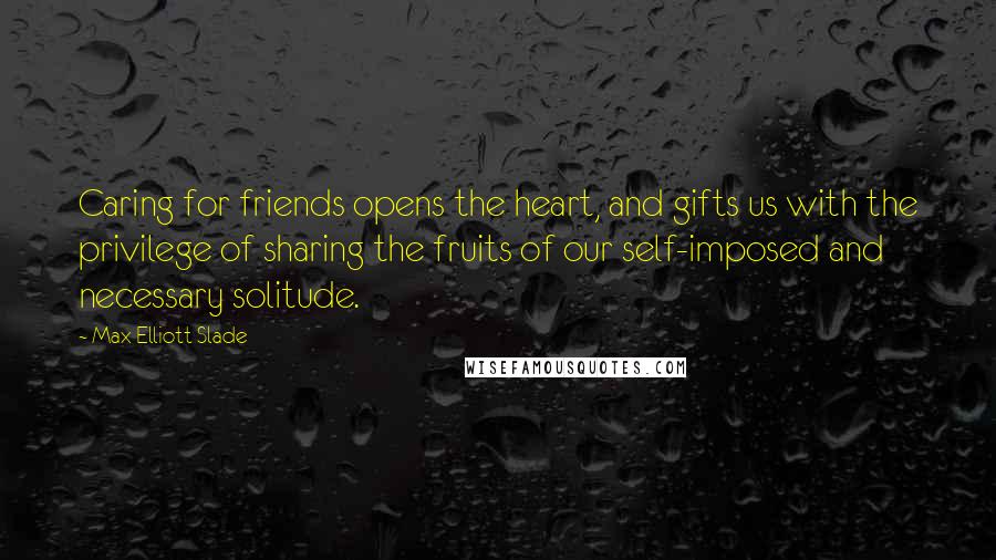 Max Elliott Slade Quotes: Caring for friends opens the heart, and gifts us with the privilege of sharing the fruits of our self-imposed and necessary solitude.