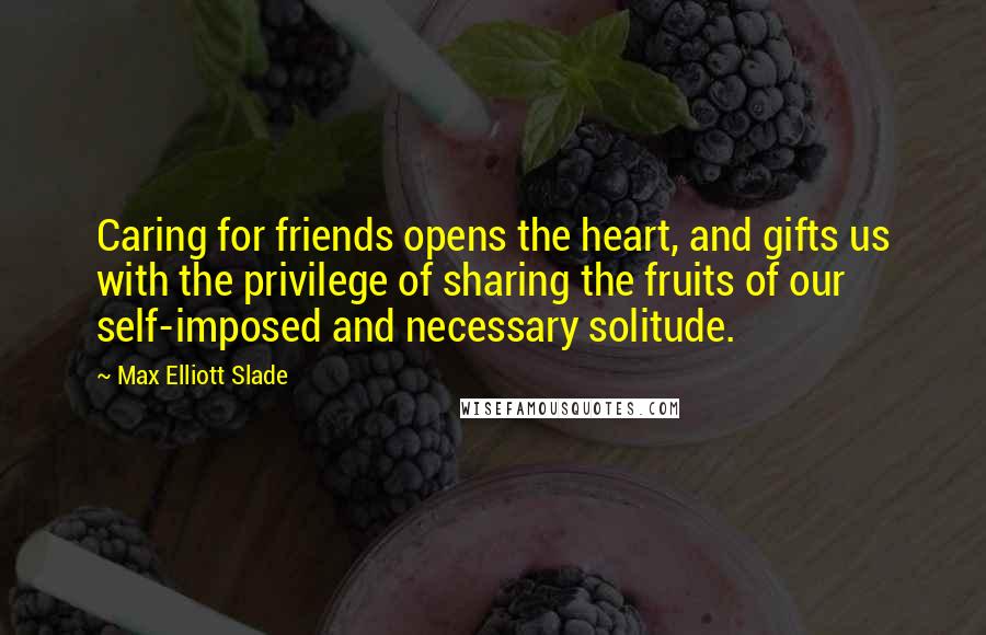 Max Elliott Slade Quotes: Caring for friends opens the heart, and gifts us with the privilege of sharing the fruits of our self-imposed and necessary solitude.