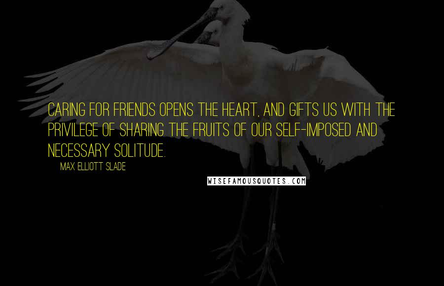 Max Elliott Slade Quotes: Caring for friends opens the heart, and gifts us with the privilege of sharing the fruits of our self-imposed and necessary solitude.