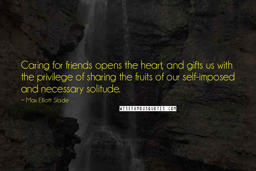 Max Elliott Slade Quotes: Caring for friends opens the heart, and gifts us with the privilege of sharing the fruits of our self-imposed and necessary solitude.
