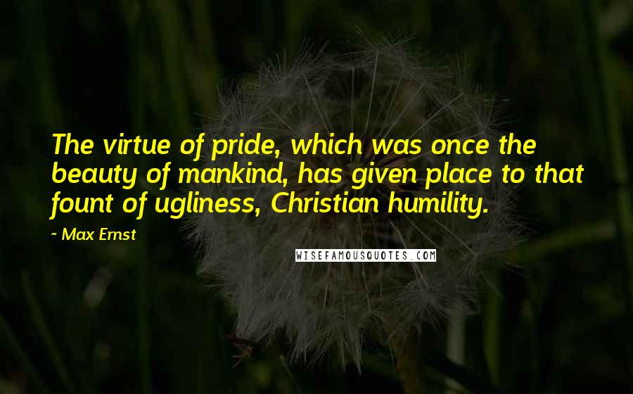 Max Ernst Quotes: The virtue of pride, which was once the beauty of mankind, has given place to that fount of ugliness, Christian humility.