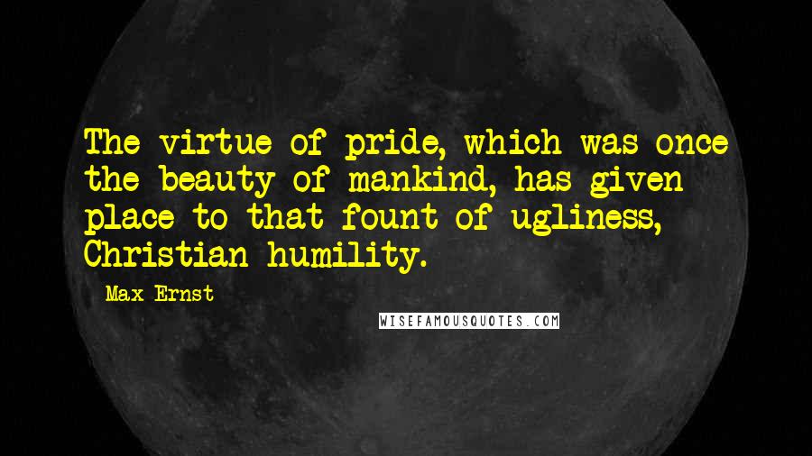 Max Ernst Quotes: The virtue of pride, which was once the beauty of mankind, has given place to that fount of ugliness, Christian humility.