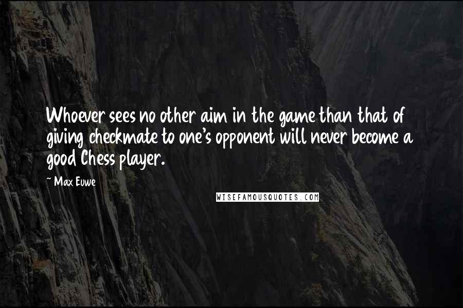 Max Euwe Quotes: Whoever sees no other aim in the game than that of giving checkmate to one's opponent will never become a good Chess player.