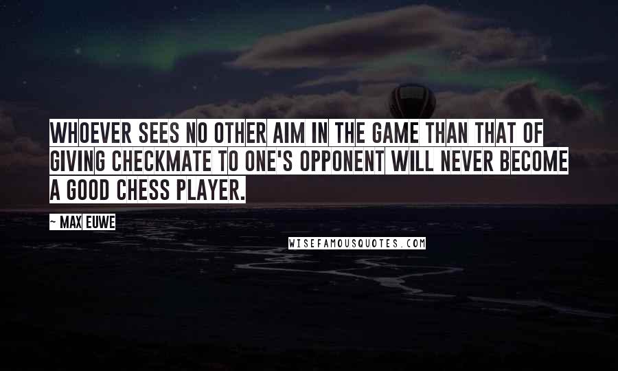 Max Euwe Quotes: Whoever sees no other aim in the game than that of giving checkmate to one's opponent will never become a good Chess player.