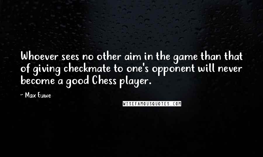 Max Euwe Quotes: Whoever sees no other aim in the game than that of giving checkmate to one's opponent will never become a good Chess player.