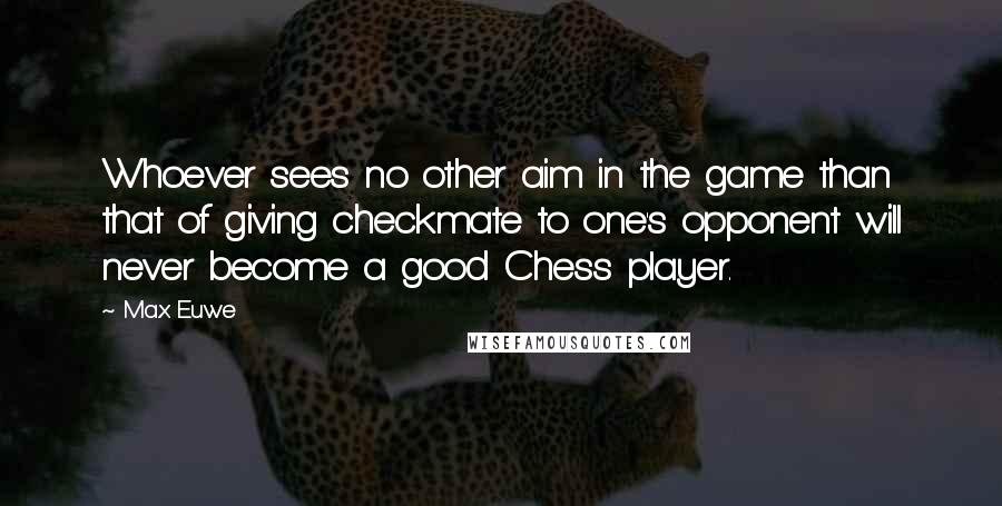 Max Euwe Quotes: Whoever sees no other aim in the game than that of giving checkmate to one's opponent will never become a good Chess player.