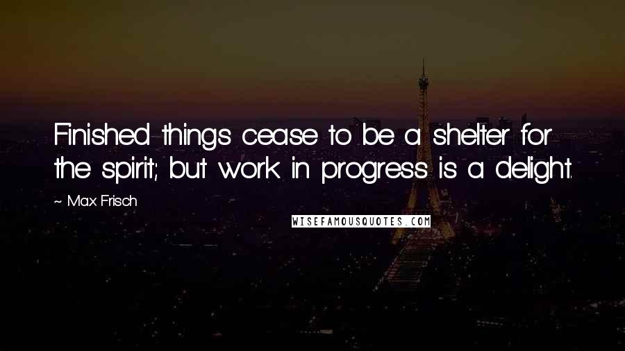 Max Frisch Quotes: Finished things cease to be a shelter for the spirit; but work in progress is a delight.