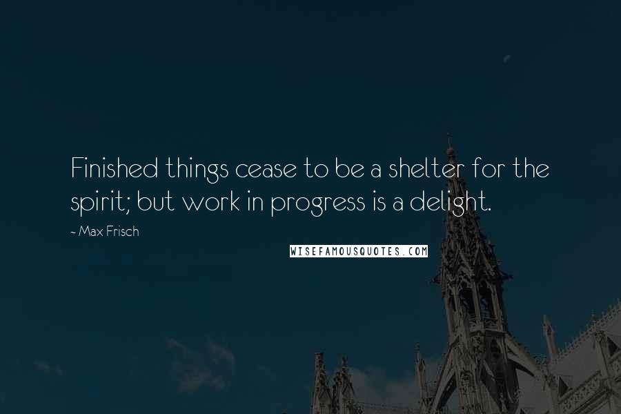 Max Frisch Quotes: Finished things cease to be a shelter for the spirit; but work in progress is a delight.