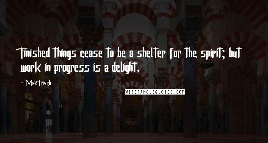 Max Frisch Quotes: Finished things cease to be a shelter for the spirit; but work in progress is a delight.