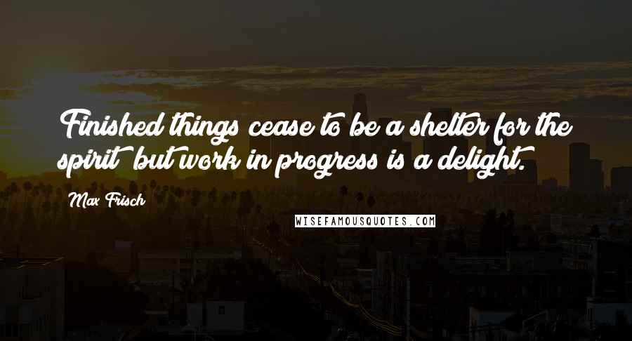 Max Frisch Quotes: Finished things cease to be a shelter for the spirit; but work in progress is a delight.