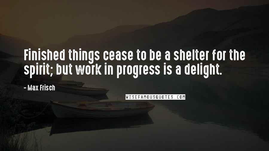 Max Frisch Quotes: Finished things cease to be a shelter for the spirit; but work in progress is a delight.