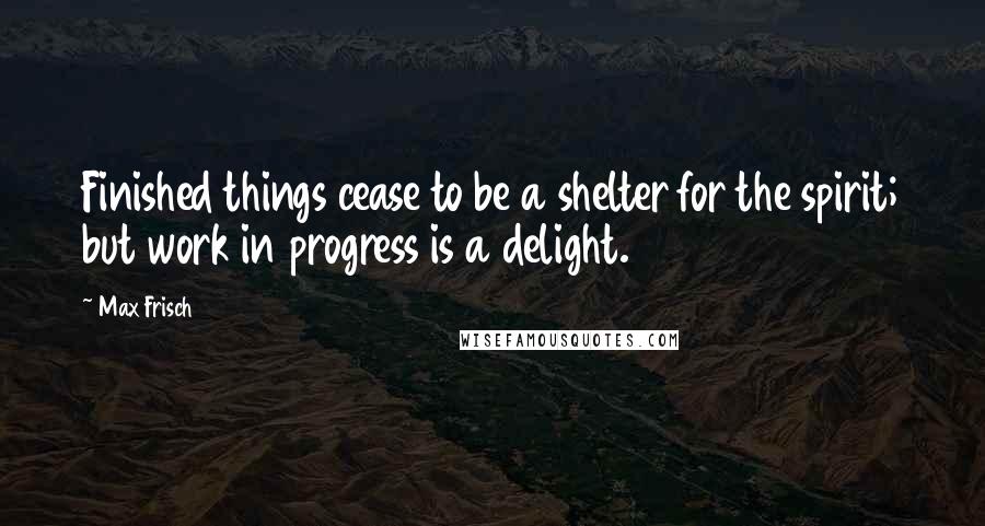 Max Frisch Quotes: Finished things cease to be a shelter for the spirit; but work in progress is a delight.