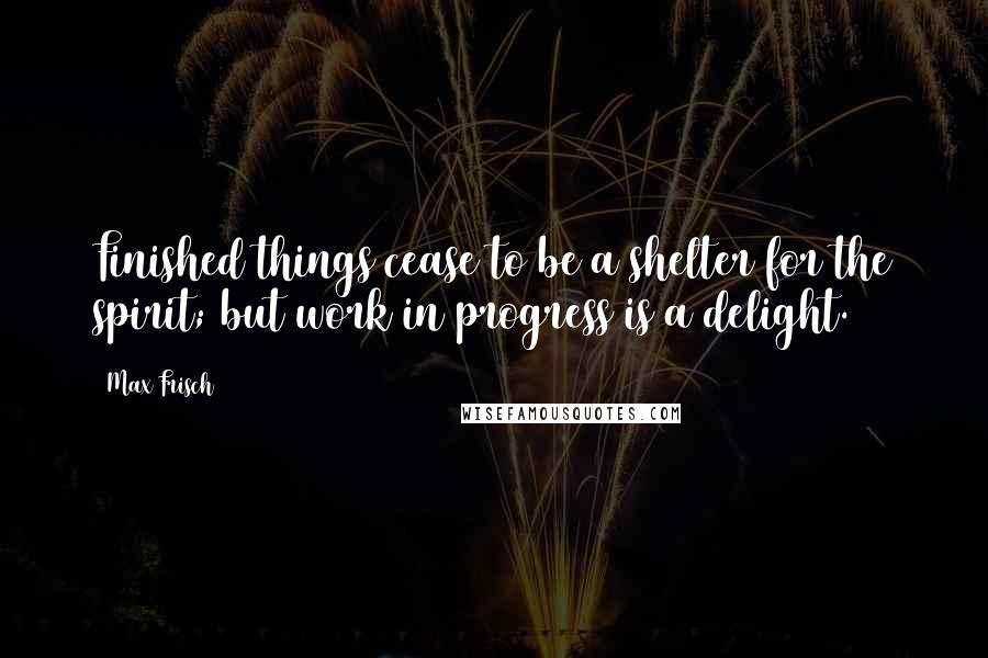Max Frisch Quotes: Finished things cease to be a shelter for the spirit; but work in progress is a delight.