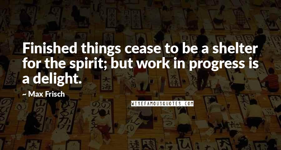 Max Frisch Quotes: Finished things cease to be a shelter for the spirit; but work in progress is a delight.