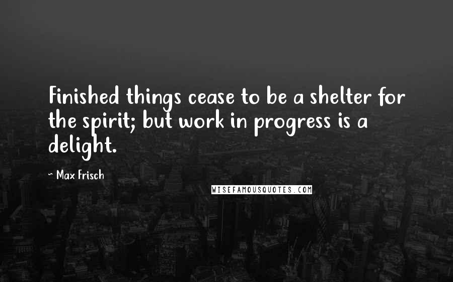 Max Frisch Quotes: Finished things cease to be a shelter for the spirit; but work in progress is a delight.