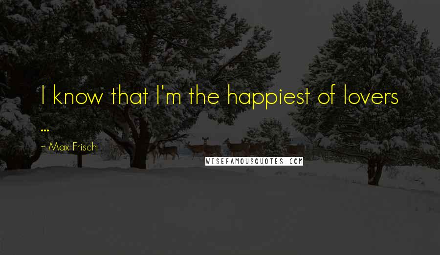 Max Frisch Quotes: I know that I'm the happiest of lovers ...