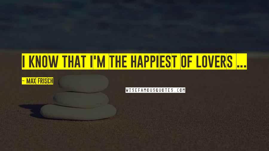 Max Frisch Quotes: I know that I'm the happiest of lovers ...