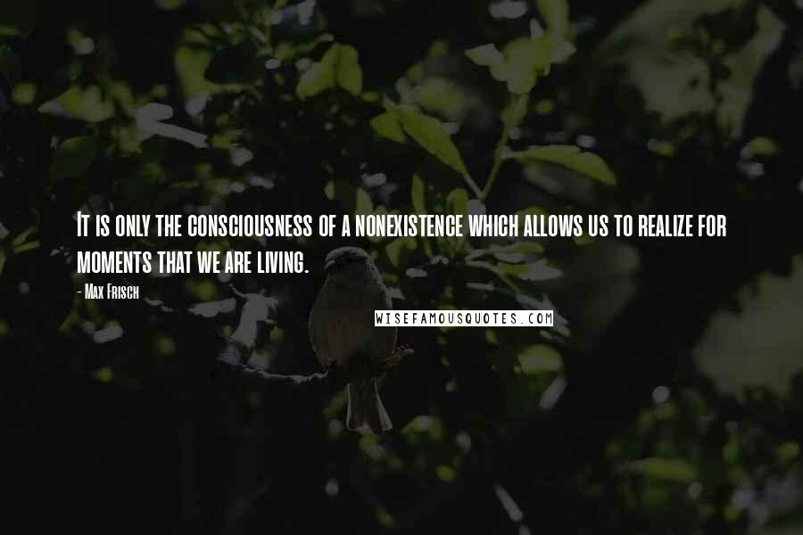 Max Frisch Quotes: It is only the consciousness of a nonexistence which allows us to realize for moments that we are living.