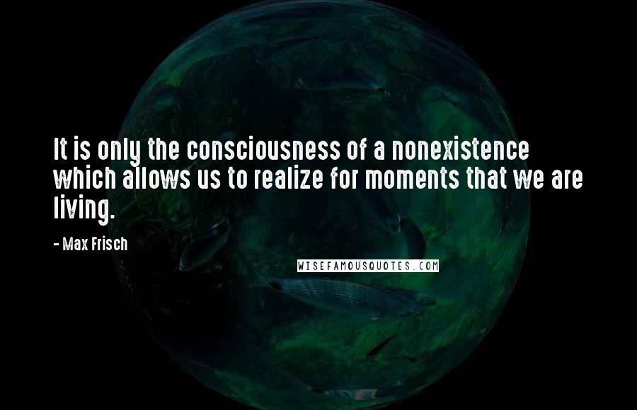 Max Frisch Quotes: It is only the consciousness of a nonexistence which allows us to realize for moments that we are living.