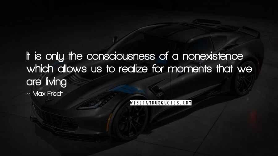 Max Frisch Quotes: It is only the consciousness of a nonexistence which allows us to realize for moments that we are living.