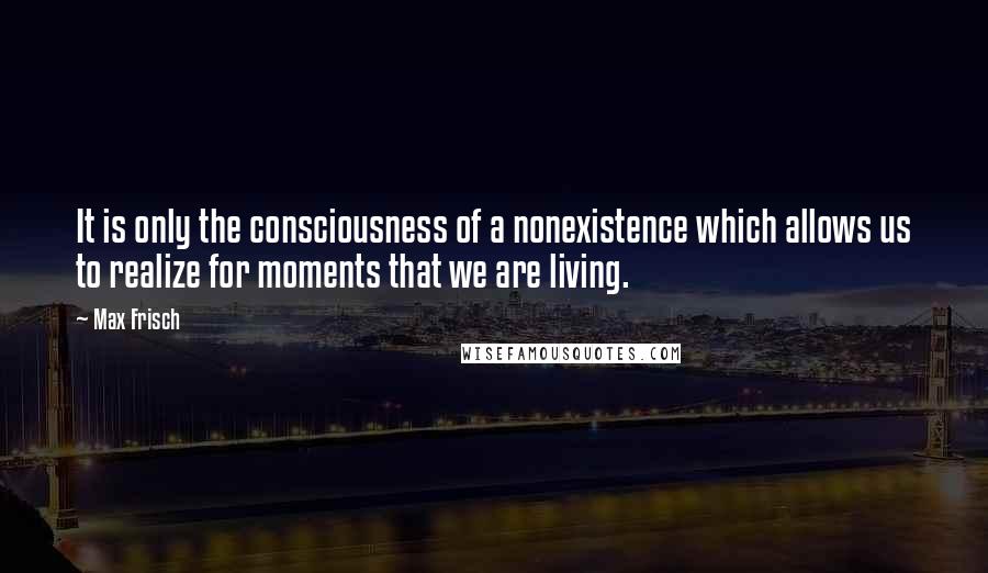 Max Frisch Quotes: It is only the consciousness of a nonexistence which allows us to realize for moments that we are living.