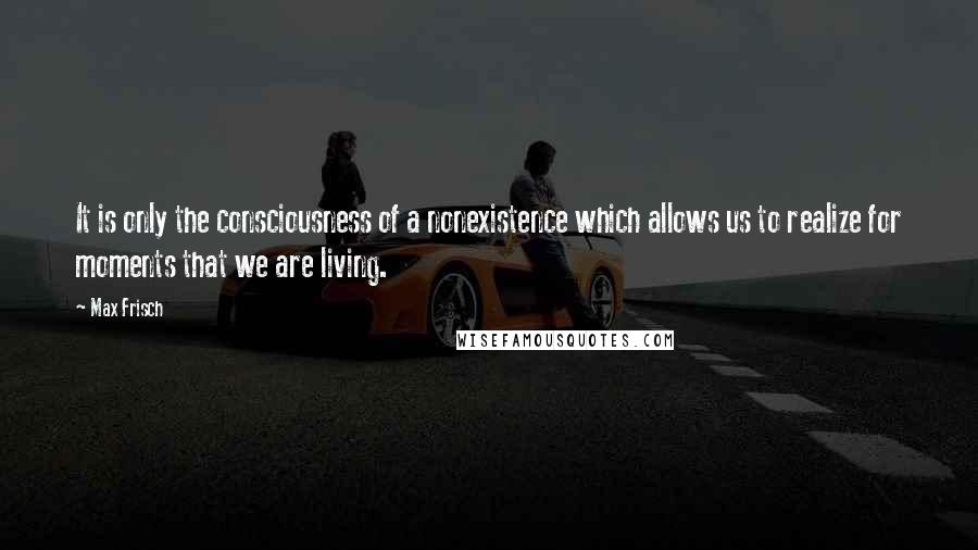 Max Frisch Quotes: It is only the consciousness of a nonexistence which allows us to realize for moments that we are living.