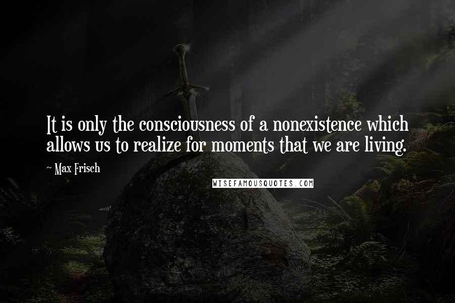 Max Frisch Quotes: It is only the consciousness of a nonexistence which allows us to realize for moments that we are living.