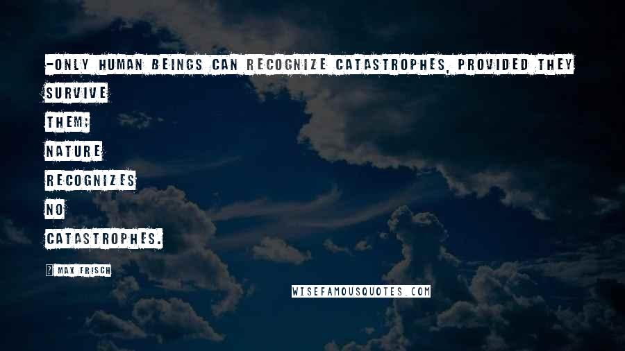 Max Frisch Quotes: -only human beings can recognize catastrophes, provided they survive them; Nature recognizes no catastrophes.