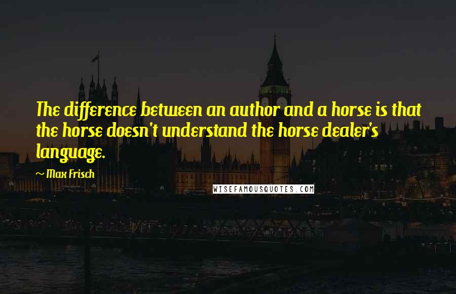 Max Frisch Quotes: The difference between an author and a horse is that the horse doesn't understand the horse dealer's language.