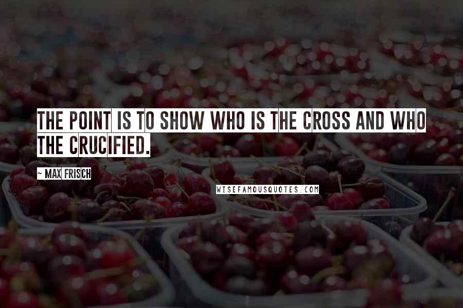 Max Frisch Quotes: The point is to show who is the cross and who the crucified.