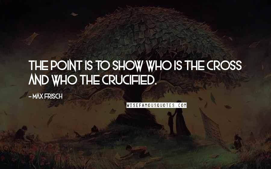 Max Frisch Quotes: The point is to show who is the cross and who the crucified.