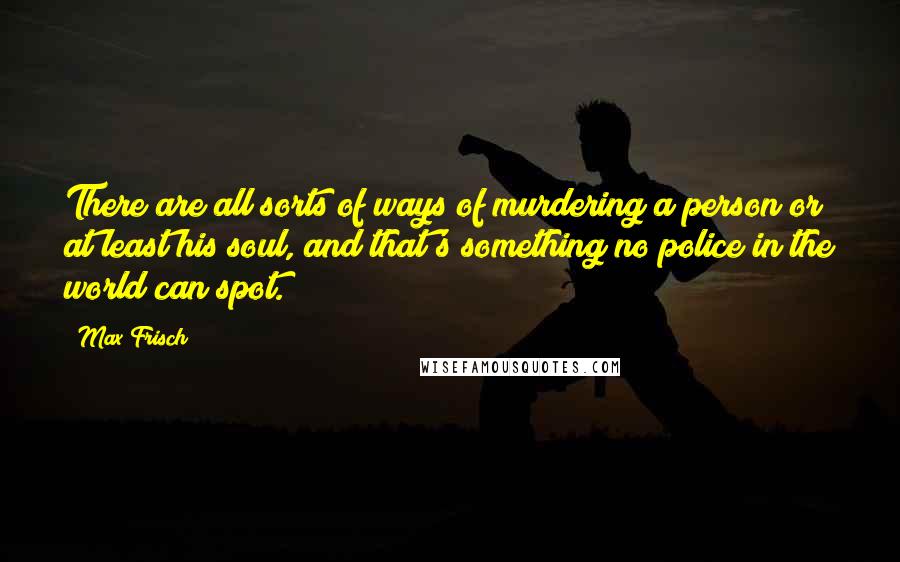 Max Frisch Quotes: There are all sorts of ways of murdering a person or at least his soul, and that's something no police in the world can spot.