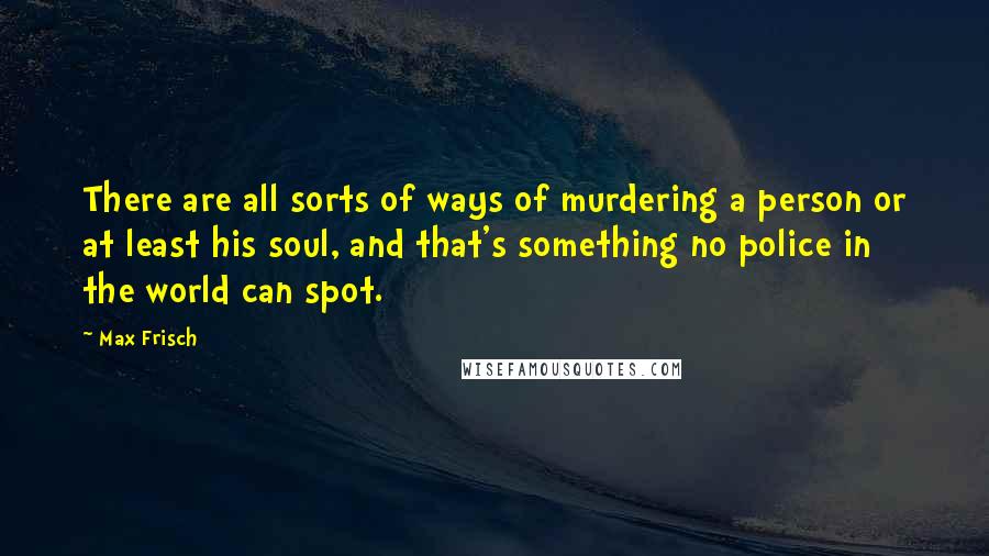 Max Frisch Quotes: There are all sorts of ways of murdering a person or at least his soul, and that's something no police in the world can spot.