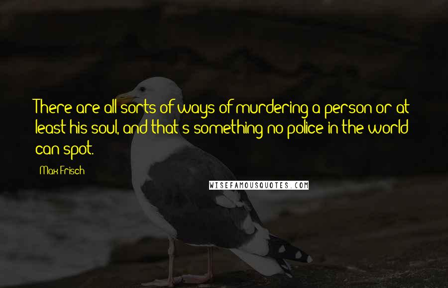 Max Frisch Quotes: There are all sorts of ways of murdering a person or at least his soul, and that's something no police in the world can spot.