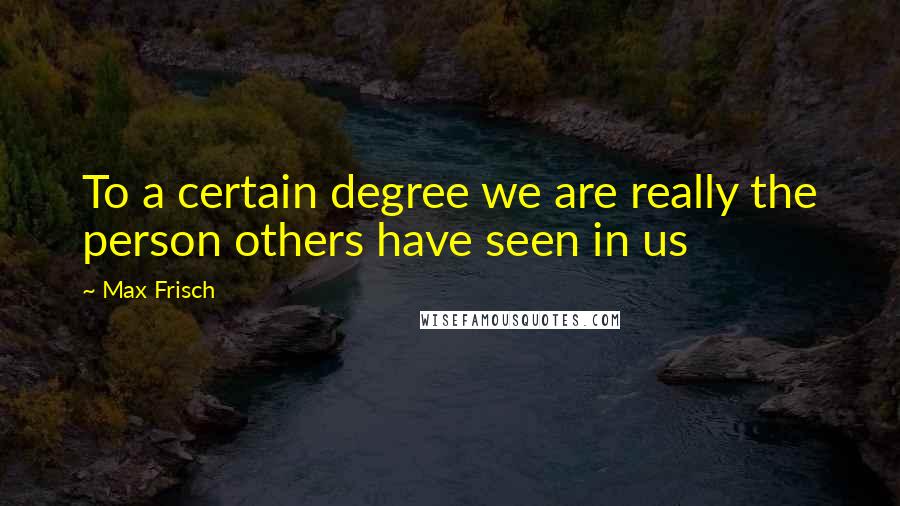 Max Frisch Quotes: To a certain degree we are really the person others have seen in us