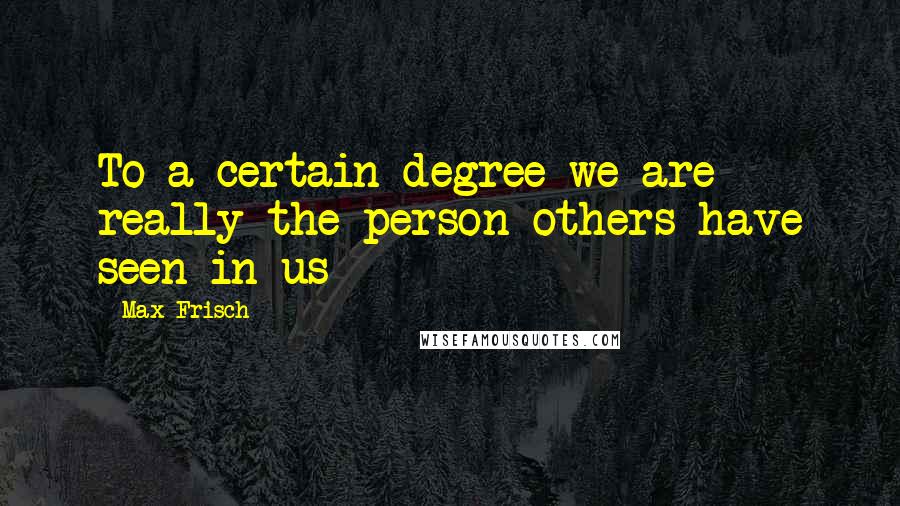 Max Frisch Quotes: To a certain degree we are really the person others have seen in us