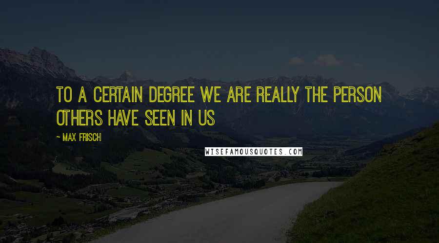 Max Frisch Quotes: To a certain degree we are really the person others have seen in us