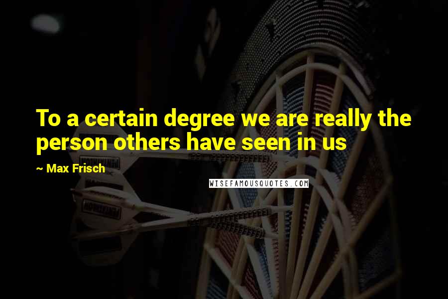 Max Frisch Quotes: To a certain degree we are really the person others have seen in us